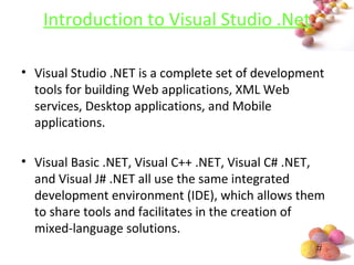 #
Introduction to Visual Studio .Net
• Visual Studio .NET is a complete set of development
tools for building Web applications, XML Web
services, Desktop applications, and Mobile
applications.
• Visual Basic .NET, Visual C++ .NET, Visual C# .NET,
and Visual J# .NET all use the same integrated
development environment (IDE), which allows them
to share tools and facilitates in the creation of
mixed-language solutions.
 