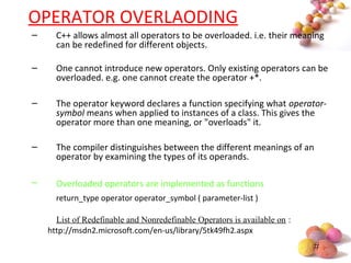 #
OPERATOR OVERLAODING
– C++ allows almost all operators to be overloaded. i.e. their meaning
can be redefined for different objects.
– One cannot introduce new operators. Only existing operators can be
overloaded. e.g. one cannot create the operator +*.
– The operator keyword declares a function specifying what operator-
symbol means when applied to instances of a class. This gives the
operator more than one meaning, or "overloads" it.
– The compiler distinguishes between the different meanings of an
operator by examining the types of its operands.
– Overloaded operators are implemented as functions
return_type operator operator_symbol ( parameter-list )
List of Redefinable and Nonredefinable Operators is available on :
http://msdn2.microsoft.com/en-us/library/5tk49fh2.aspx
 