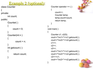 #
class Counter
{
private:
int count;
public:
Counter( )
{
count = 0;
}
Counter(int n )
{
count = n;
}
int getcount ( )
{
return count;
}
Counter operator ++ ( )
{
count++;
Counter temp;
temp.count=count;
return temp;
}
};
void main( )
{
Counter c1, c2(5);
cout<<"nc1="<<c1.getcount( );
cout<<"nc2="<<c2.getcount( );
c1++;
c2++;
c2++;
cout<<"nc1="<<c1.getcount( );
cout<<"nc2="<<c2.getcount( );
c2=++c1;
cout<<“nc2=”<<c2.getcount( );
}
Example 2 (optional)Example 2 (optional)::
 