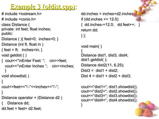 #
# include <iostream.h># include <iostream.h>
# include <conio.h># include <conio.h>
class Distance {class Distance {
private: int feet; float inches;private: int feet; float inches;
public:public:
Distance ( ){ feet=0; inches=0; }Distance ( ){ feet=0; inches=0; }
Distance (int ft, float in )Distance (int ft, float in )
{ feet = ft; inches=in; }{ feet = ft; inches=in; }
void getdist ( )void getdist ( )
{ cout<<“nEnter Feet: “; cin>>feet;{ cout<<“nEnter Feet: “; cin>>feet;
cout<<“nEnter Inches ”; cin>>inches;cout<<“nEnter Inches ”; cin>>inches;
}}
void showdist( )void showdist( )
{{
cout<<feet<<“’-”<<inches<<“’-”;cout<<feet<<“’-”<<inches<<“’-”;
}}
Distance operator + (Distance d2 )Distance operator + (Distance d2 )
{ Distance dd;{ Distance dd;
dd.feet = feet+ d2.feet;dd.feet = feet+ d2.feet;
dd.inches = inches+d2.inches;dd.inches = inches+d2.inches;
if (dd.inches >= 12.0)if (dd.inches >= 12.0)
{ dd.inches-=12.0; dd.feet++; }{ dd.inches-=12.0; dd.feet++; }
return dd;return dd;
} };} };
void main( )void main( )
{{
Distance dist1, dist3, dist4;Distance dist1, dist3, dist4;
dist1.getdist( );dist1.getdist( );
Distance dist2(11, 6.25);Distance dist2(11, 6.25);
Dist3 = dist1 + dist2;Dist3 = dist1 + dist2;
Dist 4 = dist1 + dist2 + dist3;Dist 4 = dist1 + dist2 + dist3;
cout<<“dist1=“; dist1.showdist();cout<<“dist1=“; dist1.showdist();
cout<<“dist2=“; dist2.showdist();cout<<“dist2=“; dist2.showdist();
cout<<“dist3=“; dist3.showdist();cout<<“dist3=“; dist3.showdist();
cout<<“dist4=“; dist4.showdist();cout<<“dist4=“; dist4.showdist();
}}
Example 3 (oldist.cpp)Example 3 (oldist.cpp)::
 
