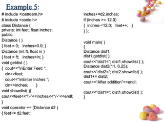 #
# include <iostream.h># include <iostream.h>
# include <conio.h># include <conio.h>
class Distance {class Distance {
private: int feet; float inches;private: int feet; float inches;
public:public:
Distance ( )Distance ( )
{ feet = 0; inches=0.0; }{ feet = 0; inches=0.0; }
Distance (int ft, float in )Distance (int ft, float in )
{ feet = ft; inches=in; }{ feet = ft; inches=in; }
void getdist ( )void getdist ( )
{ cout<<“nEnter Feet: “;{ cout<<“nEnter Feet: “;
cin>>feet;cin>>feet;
cout<<“nEnter Inches ”;cout<<“nEnter Inches ”;
cin>>inches; }cin>>inches; }
void showdist( ){void showdist( ){
cout<<feet<<“’-”<<inches<<“’-”<<endl;cout<<feet<<“’-”<<inches<<“’-”<<endl;
}}
void operator += (Distance d2 )void operator += (Distance d2 )
{ feet+= d2.feet;{ feet+= d2.feet;
inches+=d2.inches;inches+=d2.inches;
if (inches >= 12.0)if (inches >= 12.0)
{ inches-=12.0; feet++; }{ inches-=12.0; feet++; }
} };} };
void main( )void main( )
{{
Distance dist1;Distance dist1;
dist1.getdist( );dist1.getdist( );
cout<<“dist1=“; dist1.showdist ( );cout<<“dist1=“; dist1.showdist ( );
Distance dist2(11, 6.25);Distance dist2(11, 6.25);
cout<<“dist2=“; dist2.showdist( );cout<<“dist2=“; dist2.showdist( );
dist1+= dist2;dist1+= dist2;
cout<<“After addition”<<endl;cout<<“After addition”<<endl;
cout<<“dist1=“; dist1.showdist( );cout<<“dist1=“; dist1.showdist( );
}}
Example 5Example 5::
 