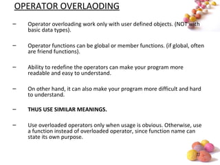 #
OPERATOR OVERLAODING
– Operator overloading work only with user defined objects. (NOT with
basic data types).
– Operator functions can be global or member functions. (if global, often
are friend functions).
– Ability to redefine the operators can make your program more
readable and easy to understand.
– On other hand, it can also make your program more difficult and hard
to understand.
– THUS USE SIMILAR MEANINGS.
– Use overloaded operators only when usage is obvious. Otherwise, use
a function instead of overloaded operator, since function name can
state its own purpose.
 