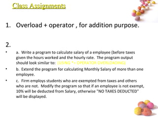 #
1. Overload + operator , for addition purpose.
2.
• a. Write a program to calculate salary of a employee (before taxes
given the hours worked and the hourly rate. The program output
should look similar to: (USING *= OPERATOR OVERLOADING)
• b. Extend the program for calculating Monthly Salary of more than one
employee.
• c. Firm employs students who are exempted from taxes and others
who are not. Modify the program so that if an employee is not exempt,
10% will be deducted from Salary, otherwise "NO TAXES DEDUCTED"
will be displayed.
Class AssignmentsClass Assignments
 
