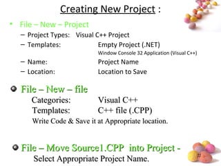 #
Creating New Project :
• File – New – Project
– Project Types: Visual C++ Project
– Templates: Empty Project (.NET)
Window Console 32 Application (Visual C++)
– Name: Project Name
– Location: Location to Save
File – New – fileFile – New – file
Categories:Categories: Visual C++Visual C++
Templates:Templates: C++ file (.CPP)C++ file (.CPP)
Write Code & Save it at Appropriate location.Write Code & Save it at Appropriate location.
File – Move Source1.CPP into Project -File – Move Source1.CPP into Project -
Select Appropriate Project Name.Select Appropriate Project Name.
 