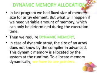 #
DYNAMIC MEMORY ALLOCATION
• In last program we had fixed size of memory
size for array element. But what will happen if
we need variable amount of memory, which
can only be determined during the execution
time.
• Then we require DYNAMIC MEMORY.
• In case of dynamic array, the size of an array
does not know by the compiler in advanced.
This dynamic memory is allocated by the
system at the runtime. To allocate memory
dynamically, we have to use pointers.
 