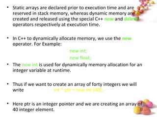 #
• Static arrays are declared prior to execution time and are
reserved in stack memory, whereas dynamic memory are
created and released using the special C++ new and delete
operators respectively at execution time.
• In C++ to dynamically allocate memory, we use the new
operator. For Example:
new int;
new float;
• The new int is used for dynamically memory allocation for an
integer variable at runtime.
• Thus if we want to create an array of forty integers we will
write int * ptr = new int [40];
• Here ptr is an integer pointer and we are creating an array of
40 integer element.
 