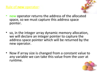 #
Rule of new operator:
• new operator returns the address of the allocated
space, so we must capture this address space
pointer.
• so, in the integer array dynamic memory allocation,
we will declare an integer pointer to capture the
address space pointer which will be returned by the
new operator.
• Now if array size is changed from a constant value to
any variable we can take this value from the user at
runtime.
 