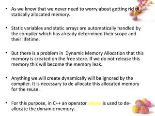#
• As we know that we never need to worry about getting rid of
statically allocated memory.
• Static variables and static arrays are automatically handled by
the compiler which has already determined their scope and
their lifetime.
• But there is a problem in Dynamic Memory Allocation that this
memory is created on the free store. If we do not release this
memory this will become the memory leak.
• Anything we will create dynamically will be ignored by the
compiler. It is necessary to de allocate this allocated memory
for the reuse.
• For this purpose, in C++ an operator delete is used to de-
allocate the dynamic memory.
 