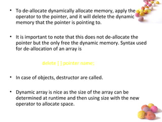 #
• To de-allocate dynamically allocate memory, apply the delete
operator to the pointer, and it will delete the dynamic
memory that the pointer is pointing to.
• It is important to note that this does not de-allocate the
pointer but the only free the dynamic memory. Syntax used
for de-allocation of an array is
delete [ ] pointer name;
• In case of objects, destructor are called.
• Dynamic array is nice as the size of the array can be
determined at runtime and then using size with the new
operator to allocate space.
 