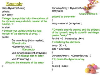 #
class DynamicArray{class DynamicArray{
private:private:
int * array;int * array;
/*integer type pointer holds the address of/*integer type pointer holds the address of
the dynamic array which is created at thethe dynamic array which is created at the
runtime. */runtime. */
int size;int size;
/* integer type variable tells the total/* integer type variable tells the total
number of the elements of array. */number of the elements of array. */
public:public:
DynamicArray (int arraysize);DynamicArray (int arraysize);
//Constructor//Constructor
~DynamicArray( );~DynamicArray( );
//Destructor//Destructor
void ChangeSize (int arraysize);void ChangeSize (int arraysize);
//To change size of array//To change size of array
void PrintArray( );void PrintArray( );
//To print the elements of the array.//To print the elements of the array.
};};
DynamicArray :: DynamicArray (intDynamicArray :: DynamicArray (int
arraysize)arraysize)
 size of array is size of array is
passed as parameterpassed as parameter
{{
array = new int [arraysize] ;array = new int [arraysize] ;
/*Dynamic array is created and the address/*Dynamic array is created and the address
of the dynamic array is stored in an integerof the dynamic array is stored in an integer
pointer “array.” */pointer “array.” */
for (int i=0 ; i<arraysize ; i++)for (int i=0 ; i<arraysize ; i++)
// initializing the elements.// initializing the elements.
array [ i ] = i ;array [ i ] = i ;
size = arraysize;size = arraysize;
}}
DynamicArray :: ~DynamicArray ( )DynamicArray :: ~DynamicArray ( )
// to delete the dynamic array.// to delete the dynamic array.
{{
delete [ ] array;delete [ ] array;
}}
ExampleExample::
 