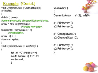 #
void DynamicArray :: ChangeSize(intvoid DynamicArray :: ChangeSize(int
arraysize)arraysize)
{{
delete [ ] array;delete [ ] array;
//delete previously allocated Dynamic array.//delete previously allocated Dynamic array.
array = new int [arraysize];array = new int [arraysize];
// create new array.// create new array.
for(int i=0 ; i<arraysize ; i++)for(int i=0 ; i<arraysize ; i++)
// initialization.// initialization.
array [ i ] = i ;array [ i ] = i ;
size = arraysize;size = arraysize;
}}
void DynamicArray :: PrintArray( )void DynamicArray :: PrintArray( )
{{
for (int i=0 ; i<size ; i++)for (int i=0 ; i<size ; i++)
cout<< array [ i ] << ”  t ”;cout<< array [ i ] << ”  t ”;
cout<<endl;cout<<endl;
}}
void main( )void main( )
{{
DynamicArray a1(2), a2(5);DynamicArray a1(2), a2(5);
a1.PrintArray( );a1.PrintArray( );
a2.PrintArray( );a2.PrintArray( );
a1.ChangeSize(7);a1.ChangeSize(7);
a2.ChangeSize(10);a2.ChangeSize(10);
a1.PrintArray( );a1.PrintArray( );
a2.PrintArray( );a2.PrintArray( );
}}
ExampleExample: (Contd.): (Contd.)
 