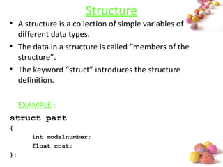 #
Structure
• A structure is a collection of simple variables of
different data types.
• The data in a structure is called “members of the
structure”.
• The keyword “struct” introduces the structure
definition.
EXAMPLE :
struct part
{
int modelnumber;
float cost;
};
 
