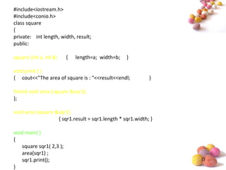 #
#include<iostream.h>
#include<conio.h>
class square
{
private: int length, width, result;
public:
square (int a, int b) { length=a; width=b; }
void print ( )
{ cout<<"The area of square is : "<<result<<endl; }
friend void area (square &sqr1);
};
void area (square &sqr1)
{ sqr1.result = sqr1.length * sqr1.width; }
void main( )
{
square sqr1( 2,3 );
area(sqr1) ;
sqr1.print();
}
 