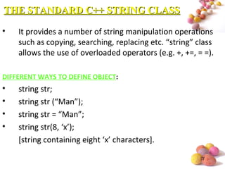 #
• It provides a number of string manipulation operations
such as copying, searching, replacing etc. “string” class
allows the use of overloaded operators (e.g. +, +=, = =).
DIFFERENT WAYS TO DEFINE OBJECT:
• string str;
• string str (“Man”);
• string str = “Man”;
• string str(8, ‘x’);
[string containing eight ‘x’ characters].
THE STANDARD C++ STRING CLASSTHE STANDARD C++ STRING CLASS
 