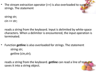 #
• The stream extraction operator (>>) is also overloaded to support
strings. The statement
string str;
cin >> str;
reads a string from the keyboard. Input is delimited by white-space
characters. When a delimiter is encountered, the input operation is
terminated.
• Function getline is also overloaded for strings. The statement
string str;
getline (cin,str);
reads a string from the keyboard. getline can read a line of text and
saves it into a string object.
 