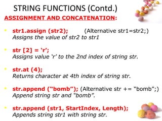 #
STRING FUNCTIONS (Contd.)
ASSIGNMENT AND CONCATENATION:
 str1.assign (str2); (Alternative str1=str2;)
Assigns the value of str2 to str1
 str [2] = ‘r’;
Assigns value ‘r’ to the 2nd index of string str.
 str.at (4);
Returns character at 4th index of string str.
 str.append (“bomb”); (Alternative str += “bomb”;)
Append string str and “bomb”.
 str.append (str1, StartIndex, Length);
Appends string str1 with string str.
 