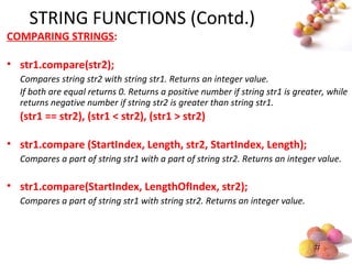 #
STRING FUNCTIONS (Contd.)
COMPARING STRINGS:
• str1.compare(str2);
Compares string str2 with string str1. Returns an integer value.
If both are equal returns 0. Returns a positive number if string str1 is greater, while
returns negative number if string str2 is greater than string str1.
(str1 == str2), (str1 < str2), (str1 > str2)
• str1.compare (StartIndex, Length, str2, StartIndex, Length);
Compares a part of string str1 with a part of string str2. Returns an integer value.
• str1.compare(StartIndex, LengthOfIndex, str2);
Compares a part of string str1 with string str2. Returns an integer value.
 