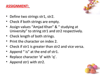 #
ASSIGNMENT:
• Define two strings str1, str2.
• Check if both strings are empty.
• Assign values “Amjad Khan” & “ studying at
University” to string str1 and str2 respectively.
• Check length of both strings.
• Print the character on index 2.
• Check if str1 is greater than str2 and vice versa.
• Append “ is” at the end of str1.
• Replace character ‘d’ with ‘q’.
• Append str1 with str2.
 
