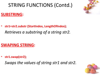 #
STRING FUNCTIONS (Contd.)
SUBSTRING:
• str1=str2.substr (StartIndex, LengthOfIndex);
Retrieves a substring of a string str2.
SWAPING STRING:
• str1.swap(str2);
Swaps the values of string str1 and str2.
 
