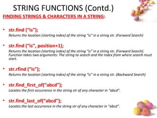#
STRING FUNCTIONS (Contd.)
FINDING STRINGS & CHARACTERS IN A STRING:
• str.find (“is”);
Returns the location (starting index) of the string “is” in a string str. (Forward Search)
• str.find (“is”, position+1);
Returns the location (starting index) of the string “is” in a string str. (Forward Search).
Function takes two arguments: The string to search and the index from where search must
start.
• str.rfind (“is”);
Returns the location (starting index) of the string “is” in a string str. (Backward Search)
• str.find_first_of(“abcd”);
Locates the first occurrence in the string str of any character in “abcd”.
• str.find_last_of(“abcd”);
Locates the last occurrence in the string str of any character in “abcd”.
 