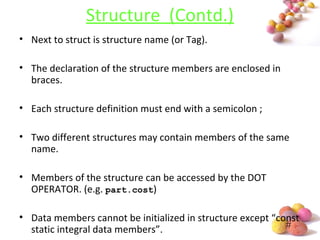 #
Structure (Contd.)
• Next to struct is structure name (or Tag).
• The declaration of the structure members are enclosed in
braces.
• Each structure definition must end with a semicolon ;
• Two different structures may contain members of the same
name.
• Members of the structure can be accessed by the DOT
OPERATOR. (e.g. part.cost)
• Data members cannot be initialized in structure except “const
static integral data members”.
 