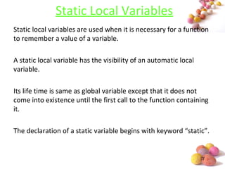 #
Static Local Variables
Static local variables are used when it is necessary for a function
to remember a value of a variable.
A static local variable has the visibility of an automatic local
variable.
Its life time is same as global variable except that it does not
come into existence until the first call to the function containing
it.
The declaration of a static variable begins with keyword “static”.
 