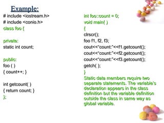 #
# include <iostream.h># include <iostream.h>
# include <conio.h># include <conio.h>
class fooclass foo {{
private:private:
static int count;static int count;
public:public:
foo ( )foo ( )
{ count++; }{ count++; }
int getcount( )int getcount( )
{ return count; }{ return count; }
};};
int foo::count = 0;int foo::count = 0;
void main( )void main( )
{{
clrscr();clrscr();
foo f1, f2, f3;foo f1, f2, f3;
cout<<“count:”<<f1.getcount();cout<<“count:”<<f1.getcount();
cout<<“count:”<<f2.getcount();cout<<“count:”<<f2.getcount();
cout<<“count:”<<f3.getcount();cout<<“count:”<<f3.getcount();
getch( );getch( );
}}
Static data members require twoStatic data members require two
separate statements. The variable’sseparate statements. The variable’s
declaration appears in the classdeclaration appears in the class
definition but the variable definitiondefinition but the variable definition
outside the class in same way asoutside the class in same way as
global variable.global variable.
Example:Example:
 