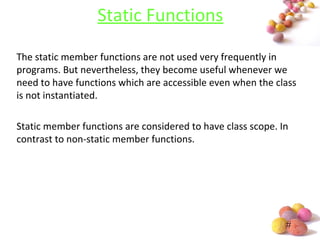 #
Static Functions
The static member functions are not used very frequently in
programs. But nevertheless, they become useful whenever we
need to have functions which are accessible even when the class
is not instantiated.
Static member functions are considered to have class scope. In
contrast to non-static member functions.
 