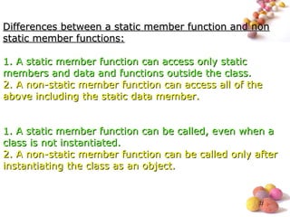 #
Differences between a static member function and nonDifferences between a static member function and non
static member functions:static member functions:
1.1. A static member function can access only staticA static member function can access only static
members and data and functions outside the class.members and data and functions outside the class.
2.2. A non-static member function can access all of theA non-static member function can access all of the
above including the static data member.above including the static data member.
1.1. A static member function can be called, even when aA static member function can be called, even when a
class is not instantiated.class is not instantiated.
2.2. A non-static member function can be called only afterA non-static member function can be called only after
instantiating the class as an object.instantiating the class as an object.
 