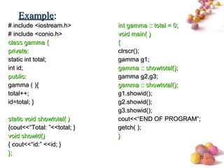 #
# include <iostream.h># include <iostream.h>
# include <conio.h># include <conio.h>
class gammaclass gamma {{
private:private:
static int total;static int total;
int id;int id;
public:public:
gamma ( ){gamma ( ){
total++;total++;
id=total; }id=total; }
static void showtotal( )static void showtotal( )
{cout<<“Total: ”<<total; }{cout<<“Total: ”<<total; }
void showid()void showid()
{ cout<<“id:” <<id; }{ cout<<“id:” <<id; }
};};
int gamma :: total = 0;int gamma :: total = 0;
void main( )void main( )
{{
clrscr();clrscr();
gamma g1;gamma g1;
gamma :: showtotal();gamma :: showtotal();
gamma g2,g3;gamma g2,g3;
gamma :: showtotal();gamma :: showtotal();
g1.showid();g1.showid();
g2.showid();g2.showid();
g3.showid();g3.showid();
cout<<“END OF PROGRAM”;cout<<“END OF PROGRAM”;
getch( );getch( );
}}
ExampleExample::
 