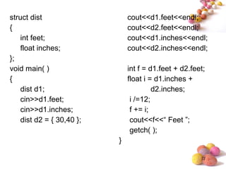 #
struct dist
{
int feet;
float inches;
};
void main( )
{
dist d1;
cin>>d1.feet;
cin>>d1.inches;
dist d2 = { 30,40 };
cout<<d1.feet<<endl;
cout<<d2.feet<<endl;
cout<<d1.inches<<endl;
cout<<d2.inches<<endl;
int f = d1.feet + d2.feet;
float i = d1.inches +
d2.inches;
i /=12;
f += i;
cout<<f<<“ Feet ”;
getch( );
}
 