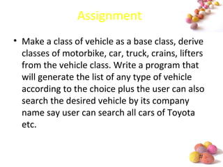 #
Assignment
• Make a class of vehicle as a base class, derive
classes of motorbike, car, truck, crains, lifters
from the vehicle class. Write a program that
will generate the list of any type of vehicle
according to the choice plus the user can also
search the desired vehicle by its company
name say user can search all cars of Toyota
etc.
 