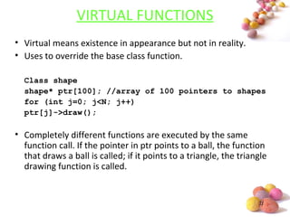 #
VIRTUAL FUNCTIONS
• Virtual means existence in appearance but not in reality.
• Uses to override the base class function.
Class shape
shape* ptr[100]; //array of 100 pointers to shapes
for (int j=0; j<N; j++)
ptr[j]->draw();
• Completely different functions are executed by the same
function call. If the pointer in ptr points to a ball, the function
that draws a ball is called; if it points to a triangle, the triangle
drawing function is called.
 