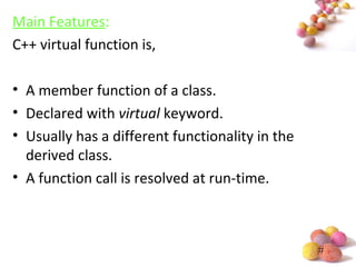 #
Main Features:
C++ virtual function is,
• A member function of a class.
• Declared with virtual keyword.
• Usually has a different functionality in the
derived class.
• A function call is resolved at run-time.
 