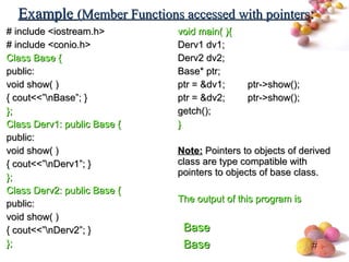 #
# include <iostream.h># include <iostream.h>
# include <conio.h># include <conio.h>
Class Base {Class Base {
public:public:
void show( )void show( )
{ cout<<”nBase”; }{ cout<<”nBase”; }
};};
Class Derv1: public Base {Class Derv1: public Base {
public:public:
void show( )void show( )
{ cout<<”nDerv1”; }{ cout<<”nDerv1”; }
};};
Class Derv2: public Base {Class Derv2: public Base {
public:public:
void show( )void show( )
{ cout<<”nDerv2”; }{ cout<<”nDerv2”; }
};};
void main( ){void main( ){
Derv1 dv1;Derv1 dv1;
Derv2 dv2;Derv2 dv2;
Base* ptr;Base* ptr;
ptr = &dv1;ptr = &dv1; ptr->show();ptr->show();
ptr = &dv2;ptr = &dv2; ptr->show();ptr->show();
getch();getch();
}}
Note:Note: Pointers to objects of derivedPointers to objects of derived
class are type compatible withclass are type compatible with
pointers to objects of base class.pointers to objects of base class.
The output of this program isThe output of this program is
ExampleExample (Member Functions accessed with pointers(Member Functions accessed with pointers::
BaseBase
BaseBase
 