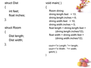 #
struct Dist
{
int feet;
float inches;
};
struct Room
{
Dist length;
Dist width;
};
void main( )
{
Room dining;
dining.length.feet = 13;
dining.length.inches = 6;
dining.width.feet = 10;
dining.width.inches = 5;
float length = dining.length.feet +
(dining.length.inches/12);
float width = dining.width.feet +
(dining.width.inches/12);
cout<<“n Length: "<< length;
cout<<“n Width: "<< width;
getch( );
}
 