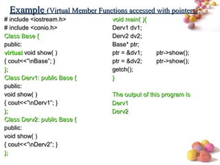 #
# include <iostream.h># include <iostream.h>
# include <conio.h># include <conio.h>
Class Base {Class Base {
public:public:
virtualvirtual void show( )void show( )
{ cout<<”nBase”; }{ cout<<”nBase”; }
};};
Class Derv1: public Base {Class Derv1: public Base {
public:public:
void show( )void show( )
{ cout<<”nDerv1”; }{ cout<<”nDerv1”; }
};};
Class Derv2: public Base {Class Derv2: public Base {
public:public:
void show( )void show( )
{ cout<<”nDerv2”; }{ cout<<”nDerv2”; }
};};
void main( ){void main( ){
Derv1 dv1;Derv1 dv1;
Derv2 dv2;Derv2 dv2;
Base* ptr;Base* ptr;
ptr = &dv1;ptr = &dv1; ptr->show();ptr->show();
ptr = &dv2;ptr = &dv2; ptr->show();ptr->show();
getch();getch();
}}
The output of this program isThe output of this program is
ExampleExample (Virtual Member Functions accessed with pointers)(Virtual Member Functions accessed with pointers)::
Derv1Derv1
Derv2Derv2
 