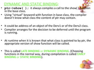 #
DYNAMIC AND STATIC BINDING:
• ptr->show( ); it always compiles a call to the show( ) function
in the base class.
• Using “virtual” keyword with function in base class, the compiler
doesn’t know what class the content of ptr may contain.
• It could be address of an object of the Derv1 or of the Derv2 class.
• Compiler arranges for the decision to be deferred until the program
is running.
• At runtime when it is known that what class is pointed to by ptr, the
appropriate version of show function will be called.
• This is called LATE BINDING or DYNAMIC BINDING. (Choosing
functions in the normal way, during compilation is called EARLY
BINDING or STATIC BINDING).
 