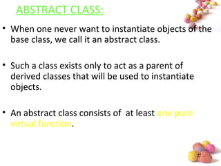 #
ABSTRACT CLASS:
• When one never want to instantiate objects of the
base class, we call it an abstract class.
• Such a class exists only to act as a parent of
derived classes that will be used to instantiate
objects.
• An abstract class consists of at least one pure
virtual function.
 