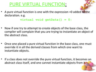 #
PURE VIRTUAL FUNCTION:
• A pure virtual function is one with the expression =0 added to the
declaration. e.g.
virtual void getData() = 0;
• Now if one try to attempt to create objects of the base class, the
compiler will complain that you are trying to instantiate an object of
the abstract class.
• Once one placed a pure virtual function in the base class, one must
override it in all the derived classes from which one want to
instantiate objects.
• If a class does not override the pure virtual function, it becomes an
abstract class itself, and one cannot instantiate objects from it.
 