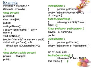 #
# include <iostream.h># include <iostream.h>
# include <conio.h># include <conio.h>
class person {class person {
protected:protected:
char name[40];char name[40];
public:public:
void getName( )void getName( )
{ cout<<”Enter name: ”; cin>>{ cout<<”Enter name: ”; cin>>
name; }name; }
void putName( )void putName( )
{cout<<”Name is” << name << endl;}{cout<<”Name is” << name << endl;}
virtual void getData( ) = 0;virtual void getData( ) = 0;
virtual bool isOutstanding()=0;virtual bool isOutstanding()=0;
};};
class student: public person {class student: public person {
private: float gpa;private: float gpa;
public:public:
void getData( )void getData( )
{{ person::getName( );person::getName( );
cout<<”nEnter student’s GPA:”;cout<<”nEnter student’s GPA:”;
cin >> gpa; }cin >> gpa; }
bool isOutstanding( )bool isOutstanding( )
{{ return (gpa > 3.5) ? true :return (gpa > 3.5) ? true :
false; }false; } };};
Class professor: public person {Class professor: public person {
private: int numPubs;private: int numPubs;
public:public:
void getData( )void getData( )
{{ person::getName();person::getName();
cout<<”nEnter No. of Publications: ”;cout<<”nEnter No. of Publications: ”;
cin >> numPubs; }cin >> numPubs; }
bool isOutstanding( )bool isOutstanding( ) {{
return (numPubs > 100) ?return (numPubs > 100) ?
true : false; }true : false; } };};
ExampleExample::
 