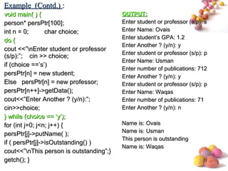 #
void main( ) {void main( ) {
person* persPtr[100];person* persPtr[100];
int n = 0; char choice;int n = 0; char choice;
do {do {
cout <<”nEnter student or professorcout <<”nEnter student or professor
(s/p):”; cin >> choice;(s/p):”; cin >> choice;
if (choice ==’s’)if (choice ==’s’)
persPtr[n] = new student;persPtr[n] = new student;
Else persPtr[n] = new professor;Else persPtr[n] = new professor;
persPtr[n++]->getData();persPtr[n++]->getData();
cout<<”Enter Another ? (y/n):”;cout<<”Enter Another ? (y/n):”;
cin>>choice;cin>>choice;
} while (choice == ‘y’);} while (choice == ‘y’);
for (int j=0; j<n; j++) {for (int j=0; j<n; j++) {
persPtr[j]->putName( );persPtr[j]->putName( );
if ( persPtr[j]->isOutstanding() )if ( persPtr[j]->isOutstanding() )
cout<<”nThis person is outstanding”;}cout<<”nThis person is outstanding”;}
getch(); }getch(); }
OUTPUT:OUTPUT:
Enter student or professor (s/p): sEnter student or professor (s/p): s
Enter Name: OvaisEnter Name: Ovais
Enter student’s GPA: 1.2Enter student’s GPA: 1.2
Enter Another ? (y/n): yEnter Another ? (y/n): y
Enter student or professor (s/p): pEnter student or professor (s/p): p
Enter Name: UsmanEnter Name: Usman
Enter number of publications: 712Enter number of publications: 712
Enter Another ? (y/n): yEnter Another ? (y/n): y
Enter student or professor (s/p): pEnter student or professor (s/p): p
Enter Name: WaqasEnter Name: Waqas
Enter number of publications: 71Enter number of publications: 71
Enter Another ? (y/n): nEnter Another ? (y/n): n
Name is: OvaisName is: Ovais
Name is: UsmanName is: Usman
This person is outstandingThis person is outstanding
Name is: WaqasName is: Waqas
Example (Contd.)Example (Contd.) ::
 