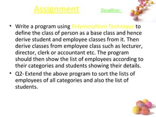 #
Assignment Deadline:
• Write a program using Polymorphism Technique to
define the class of person as a base class and hence
derive student and employee classes from it. Then
derive classes from employee class such as lecturer,
director, clerk or accountant etc. The program
should then show the list of employees according to
their categories and students showing their details.
• Q2-Extend the above program to sort the lists of
employees of all categories and also the list of
students.
 