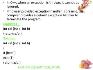 #
• In C++, when an exception is thrown, it cannot be
ignored.
• If no user provided exception handler is present, the
compiler provides a default exception handler to
terminate the program.
EXAMPLE :
int cal (int a, int b)
{return a/b;}
Solution:
int cal (int a, int b)
{
if (b==0)
exit (1);
return a/b;}
NOT AN ELEGANT SOLUTION
 