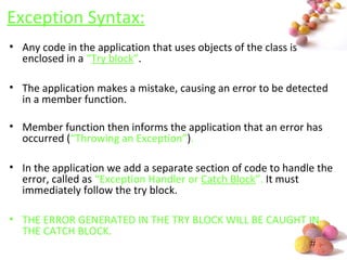 #
Exception Syntax:
• Any code in the application that uses objects of the class is
enclosed in a “Try block”.
• The application makes a mistake, causing an error to be detected
in a member function.
• Member function then informs the application that an error has
occurred (“Throwing an Exception”).
• In the application we add a separate section of code to handle the
error, called as “Exception Handler or Catch Block”. It must
immediately follow the try block.
• THE ERROR GENERATED IN THE TRY BLOCK WILL BE CAUGHT IN
THE CATCH BLOCK.
 