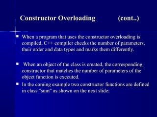  When a program that uses the constructor overloading isWhen a program that uses the constructor overloading is
compiled, C++ compiler checks the number of parameters,compiled, C++ compiler checks the number of parameters,
their order and data types and marks them differently.their order and data types and marks them differently.
 When an object of the class is created, the correspondingWhen an object of the class is created, the corresponding
constructor that matches the number of parameters of theconstructor that matches the number of parameters of the
object function is executed.object function is executed.
 In the coming example two constructor functions are definedIn the coming example two constructor functions are defined
in class "sum" as shown on the next slide:in class "sum" as shown on the next slide:
Constructor Overloading (cont..)Constructor Overloading (cont..)
 