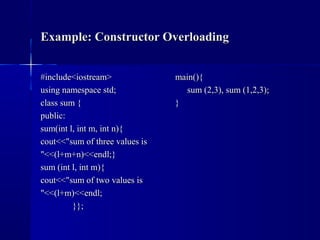 Example: Constructor OverloadingExample: Constructor Overloading
#include<iostream>#include<iostream>
using namespace std;using namespace std;
class sum {class sum {
public:public:
sum(int l, int m, int n){sum(int l, int m, int n){
cout<<"sum of three values iscout<<"sum of three values is
"<<(l+m+n)<<endl;}"<<(l+m+n)<<endl;}
sum (int l, int m){sum (int l, int m){
cout<<"sum of two values iscout<<"sum of two values is
"<<(l+m)<<endl;"<<(l+m)<<endl;
}};}};
main(){main(){
sum (2,3), sum (1,2,3);sum (2,3), sum (1,2,3);
}}
 