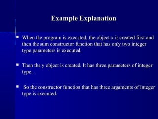  When the program is executed, the object x is created first andWhen the program is executed, the object x is created first and
then the sum constructor function that has only two integerthen the sum constructor function that has only two integer
type parameters is executed.type parameters is executed.
 Then the y object is created. It has three parameters of integerThen the y object is created. It has three parameters of integer
type.type.
 So the constructor function that has three arguments of integerSo the constructor function that has three arguments of integer
type is executed.type is executed.
Example ExplanationExample Explanation
 