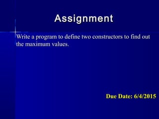 Write a program to define two constructors to find outWrite a program to define two constructors to find out
the maximum values.the maximum values.
Due Date: 6/4/2015Due Date: 6/4/2015
AssignmentAssignment
 