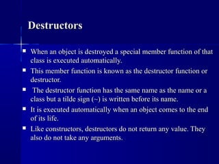  When an object is destroyed a special member function of thatWhen an object is destroyed a special member function of that
class is executed automatically.class is executed automatically.
 This member function is known as the destructor function orThis member function is known as the destructor function or
destructor.destructor.
 The destructor function has the same name as the name or aThe destructor function has the same name as the name or a
class but a tilde sign (~) is written before its name.class but a tilde sign (~) is written before its name.
 It is executed automatically when an object comes to the endIt is executed automatically when an object comes to the end
of its life.of its life.
 Like constructors, destructors do not return any value. TheyLike constructors, destructors do not return any value. They
also do not take any arguments.also do not take any arguments.
DestructorsDestructors
 